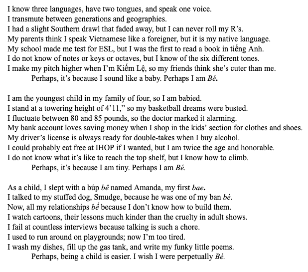 I know three languages, have two tongues, and speak one voice.
I transmute between generations and geographies.
I had a slight Southern drawl that faded away, but I can never roll my R’s.
My parents think I speak Vietnamese like a foreigner, but it is my native language.
My school made me test for ESL, but I was the first to read a book in tiếng Anh. 
I do not know of notes or keys or octaves, but I know of the six different tones.
I make my pitch higher when I’m Kiếm Lệ, so my friends think she’s cuter than me.
Perhaps, it’s because I sound like a baby. Perhaps I am Bé. 

I am the youngest child in my family of four, so I am babied.  
I stand at a towering height of 4’11,” so my basketball dreams were busted. 
I fluctuate between 80 and 85 pounds, so the doctor marked it alarming. 
My bank account loves saving money when I shop in the kids’ section for clothes and shoes.
My driver’s license is always ready for double-takes when I buy alcohol.
I could probably eat free at IHOP if I wanted, but I am twice the age and honorable.
I do not know what it’s like to reach the top shelf, but I know how to climb.
    Perhaps, it’s because I am tiny. Perhaps I am Bé. 

As a child, I slept with a búp bê named Amanda, my first bae.
I talked to my stuffed dog, Smudge, because he was one of my ban bè. 
Now, all my relationships bể because I don’t know how to build them. 
I watch cartoons, their lessons much kinder than the cruelty in adult shows.
I fail at countless interviews because talking is such a chore. 
I used to run around on playgrounds; now I’m too tired. 
I wash my dishes, fill up the gas tank, and write my funky little poems. 
    Perhaps, being a child is easier. I wish I were perpetually Bé.
