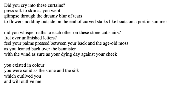 Did you cry into these curtains?
press silk to skin as you wept
glimpse through the dreamy blur of tears
to flowers nodding outside on the end of curved stalks like boats on a port in summer

did you whisper oaths to each other on these stone cut stairs?
fret over unfinished letters?
feel your palms pressed between your back and the age-old moss
as you leaned back over the bannister
with the wind as sure as your dying day against your cheek

you existed in colour
you were solid as the stone and the silk
which outlived you
and will outlive me
