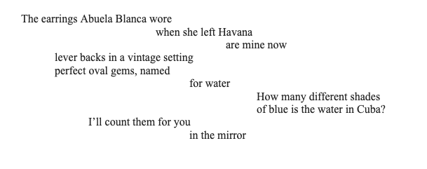 The earrings Abuela Blanca wore
when she left Havana
are mine now
lever backs in a vintage setting
perfect oval gems, named
for water
How many different shades
of blue is the water in Cuba?
I'll count them for you
in the mirror