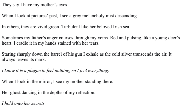 They say I have my mother’s eyes. 

When I look at pictures’ past, I see a grey melancholy mist descending.

In others, they are vivid green. Turbulent like her beloved Irish sea. 

Sometimes my father’s anger courses through my veins. Red and pulsing, like a young deer’s heart. I cradle it in my hands stained with her tears. 

Staring sharply down the barrel of his gun I exhale as the cold silver transcends the air. It always leaves its mark.

I know it is a plague to feel nothing, so I feel everything. 

When I look in the mirror, I see my mother standing there.

Her ghost dancing in the depths of my reflection.

I hold onto her secrets. 
