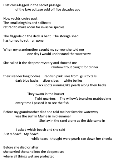 I sat cross-legged in the secret passage 
of the lake cottage sold off five decades ago

Now yachts cruise past
The small dinghies and sailboats
retired to make room for invasive species

The flagpole on the deck is bent   The storage shed
has turned to rot    all gone

When my grandmother caught my sorrow she told me
one day I would understand the waterways

She called it the deepest mystery and showed me
	rainbow trout caught for dinner 

their slender long bodies     reddish pink lines from  gills to tails
	dark blue backs     silver sides      white bellies
          black spots running like pearls along their backs

They swam in the bucket 
         Tight quarters     The willow’s branches grabbed me
	every time I passed it to see the fish

Before my grandmother died she told me her favorite waterway 
was the surf in Maine in mid-summer	    	
She lay in the sand alone as the tide came in 

 I asked which beach and she said 
Just a beach   My beach 
     while tears I thought were pearls ran down her cheeks

Before she died or after
she carried the sand into the deepest sea
where all things wet are protected

