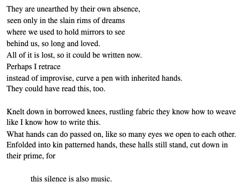They are unearthed by their own absence,
seen only in the slain rims of dreams
where we used to hold mirrors to see
behind us, so long and loved.
All of it is lost, so it could be written now.
Perhaps I retrace
instead of improvise, curve a pen with inherited hands. They could have read this, too.
Knelt down in borrowed knees, rustling fabric they know how to weave like I know how to write this.
What hands can do passed on, like so many eyes we open to each other. Enfolded into kin patterned hands, these halls still stand, cut down in their prime, for
this silence is also music.