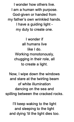 Waking means greeting light
that isn’t from my hands - isn’t from the maw of the great beast
I handle.
The sheets are cold. The ground is cold. The sea air is biting as I climb to the gob of my charge.
One
great big gash
- I trim the wicks lugging and creaking,
an old piston or trusty cog. Two
flasks grasped,
thick with fuel,
and poured down the gullet. Three
shanties sang winding the clockworks, watching time roll under my wrinkled hands. Hands that know not the irregularity of its own with no one as a gauge
- a life instead spent creating one in raging waves.