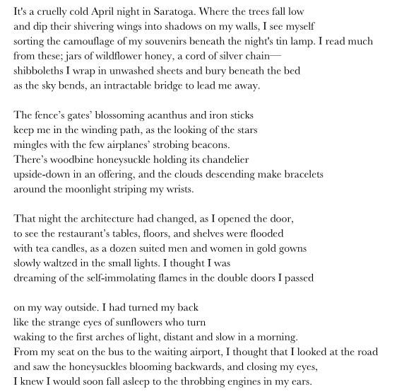 It's a cruelly cold April night in Saratoga. Where the trees fall low
and dip their shivering wings into shadows on my walls, I see myself
sorting the camouflage of my souvenirs beneath the night's tin lamp. I read much
from these; jars of wildflower honey, a cord of silver chain—
shibboleths I wrap in unwashed sheets and bury beneath the bed
as the sky bends, an intractable bridge to lead me away.
The fence’s gates’ blossoming acanthus and iron sticks
keep me in the winding path, as the looking of the stars
mingles with the few airplanes’ strobing beacons.
There’s woodbine honeysuckle holding its chandelier
upside-down in an offering, and the clouds descending make bracelets
around the moonlight striping my wrists.
That night the architecture had changed, as I opened the door,
to see the restaurant’s tables, floors, and shelves were flooded
with tea candles, as a dozen suited men and women in gold gowns
slowly waltzed in the small lights. I thought I was
dreaming of the self-immolating flames in the double doors I passed
on my way outside. I had turned my back
like the strange eyes of sunflowers who turn
waking to the first arches of light, distant and slow in a morning.
From my seat on the bus to the waiting airport, I thought that I looked at the road
and saw the honeysuckles blooming backwards, and closing my eyes,
I knew I would soon fall asleep to the throbbing engines in my ears.