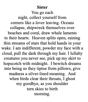 Sister
You go each
night, collect yourself from
corners like a lover leaving. Oceans
collapse, shipwreck themselves over
beaches and coral, draw whale laments
to their hearts. Heaven splits open, raining
thin streams of stars that hold hands in your
wake. I am indifferent, powder my face with a
cloud, pull the dark through my hair. I lullaby
creatures you never see, pick up my skirt to
hopscotch with midnight. I bewitch dreams
into being so they tiptoe from pillows, give
madness a silver-lined meaning. And
when birds clear their throats, I ghost
my goodbye, as you shoulder
torn skies to birth
morning.