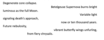 Degenerate core collapse. 
Betelgeuse Supernova burns bright 
luminous as the full Moon. 
Variable light 
signaling death’s approach, 
now or ten thousand years. 
Future nebulosity, 
vibrant butterfly wings unfurling, 
from fiery chrysalis. 
