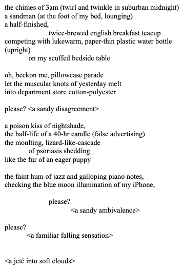 the chimes of 3am (twirl and twinkle in suburban midnight)
a sandman (at the foot of my bed, lounging)
a half-finished, 
twice-brewed english breakfast teacup
competing with lukewarm, paper-thin plastic water bottle
(upright)
 on my scuffed bedside table

oh, beckon me, pillowcase parade
let the muscular knots of yesterday melt
into department store cotton-polyester

please? <a sandy disagreement>

a poison kiss of nightshade,
the half-life of a 40-hr candle (false advertising)
the moulting, lizard-like-cascade
 of psoriasis shedding
like the fur of an eager puppy

the faint hum of jazz and galloping piano notes,
checking the blue moon illumination of my iPhone,

please? 
<a sandy ambivalence>

please? 
<a familiar falling sensation>


<a jeté into soft clouds>
