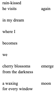 rain-kissed
he visits 		again

in my dream

where I

becomes

we 

cherry blossoms   	emerge
from the darkness

a waxing 		moon
for every window
