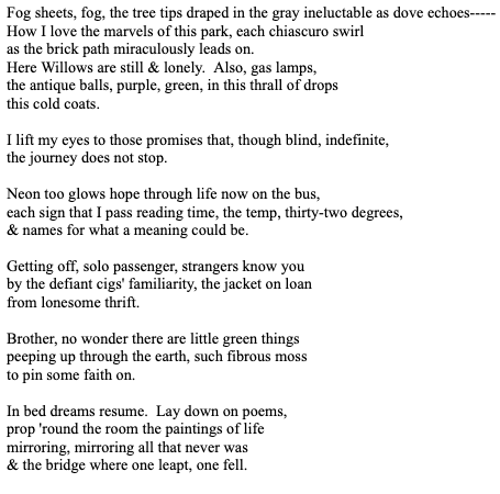 Fog sheets, fog, the tree tips draped in the gray ineluctable as dove echoes-----
How I love the marvels of this park, each chiascuro swirl
as the brick path miraculously leads on.
Here Willows are still & lonely.  Also, gas lamps,
the antique balls, purple, green, in this thrall of drops
this cold coats.

I lift my eyes to those promises that, though blind, indefinite,
the journey does not stop.

Neon too glows hope through life now on the bus,
each sign that I pass reading time, the temp, thirty-two degrees,
& names for what a meaning could be.

Getting off, solo passenger, strangers know you 
by the defiant cigs' familiarity, the jacket on loan
from lonesome thrift.

Brother, no wonder there are little green things 
peeping up through the earth, such fibrous moss
to pin some faith on.

In bed dreams resume.  Lay down on poems,
prop 'round the room the paintings of life
mirroring, mirroring all that never was
& the bridge where one leapt, one fell.
