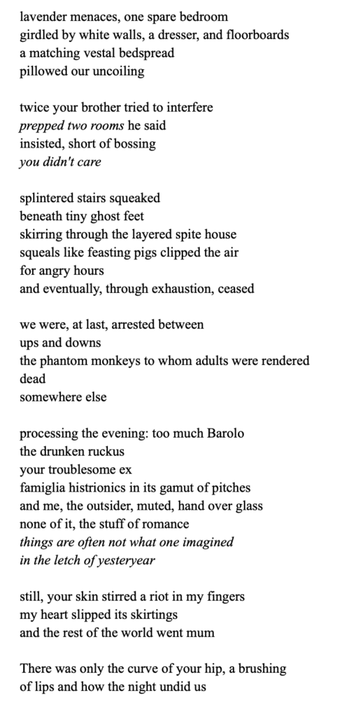 lavender menaces, one spare bedroom
girdled by white walls, a dresser, and floorboards
a matching vestal bedspread
pillowed our uncoiling
twice your brother tried to interfere
prepped two rooms he said
insisted, short of bossing
you didn't care
splintered stairs squeaked
beneath tiny ghost feet
skirring through the layered spite house
squeals like feasting pigs clipped the air
for angry hours
and eventually, through exhaustion, ceased
we were, at last, arrested between
ups and downs
the phantom monkeys to whom adults were rendered
dead
somewhere else
processing the evening: too much Barolo
the drunken ruckus
your troublesome ex
famiglia histrionics in its gamut of pitches
and me, the outsider, muted, hand over glass
none of it, the stuff of romance
things are often not what one imagined
in the letch of yesteryear
still, your skin stirred a riot in my fingers
my heart slipped its skirtings
and the rest of the world went mum
There was only the curve of your hip, a brushing
of lips and how the night undid us