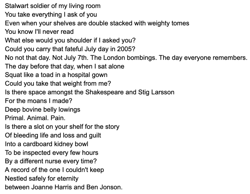 Stalwart soldier of my living room
You take everything I ask of you
Even when your shelves are double stacked with weighty tomes 
You know I'll never read
What else would you shoulder if I asked you? 
Could you carry that fateful July day in 2005?
No not that day. Not July 7th. The London bombings. The day everyone remembers.
The day before that day, when I sat alone
Squat like a toad in a hospital gown
Could you take that weight from me? 
Is there space amongst the Shakespeare and Stig Larsson 
For the moans I made?
Deep bovine belly lowings
Primal. Animal. Pain. 
Is there a slot on your shelf for the story
Of bleeding life and loss and guilt
Into a cardboard kidney bowl
To be inspected every few hours
By a different nurse every time?
A record of the one I couldn't keep
Nestled safely for eternity 
between Joanne Harris and Ben Jonson.
