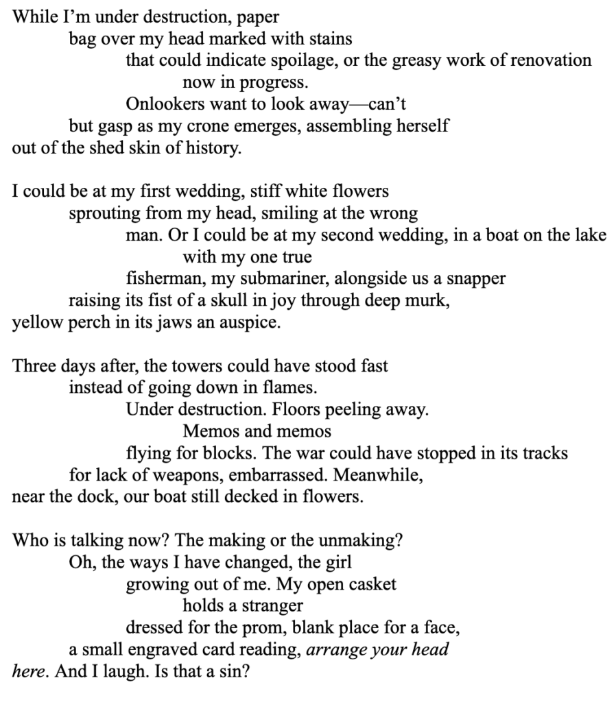 While I’m under destruction, paper
bag over my head marked with stains
that could indicate spoilage, or the greasy work of renovation
now in progress.
Onlookers want to look away—can’t
but gasp as my crone emerges, assembling herself
out of the shed skin of history.

I could be at my first wedding, stiff white flowers
sprouting from my head, smiling at the wrong
man. Or I could be at my second wedding, in a boat on the lake
with my one true 
fisherman, my submariner, alongside us a snapper 
raising its fist of a skull in joy through deep murk,
yellow perch in its jaws an auspice.

Three days after, the towers could have stood fast
instead of going down in flames. 
Under destruction. Floors peeling away.
Memos and memos 
flying for blocks. The war could have stopped in its tracks
for lack of weapons, embarrassed. Meanwhile,
near the dock, our boat still decked in flowers.

Who is talking now? The making or the unmaking?
Oh, the ways I have changed, the girl
growing out of me. My open casket
holds a stranger 
dressed for the prom, blank place for a face, 
a small engraved card reading, arrange your head
here. And I laugh. Is that a sin?